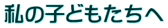 私の子どもたちへ