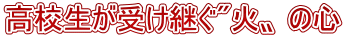 高校生が受け継ぐ"火〟の心