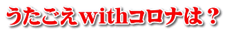 うたごえwithコロナは?