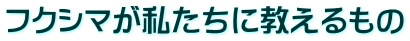 フクシマが私たちに教えるもの