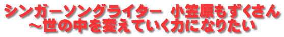 シンガーソングライター 小笠原もずくさん ～世の中を変えていく力になりたい 