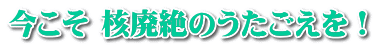 今こそ 核廃絶のうたごえを！ 